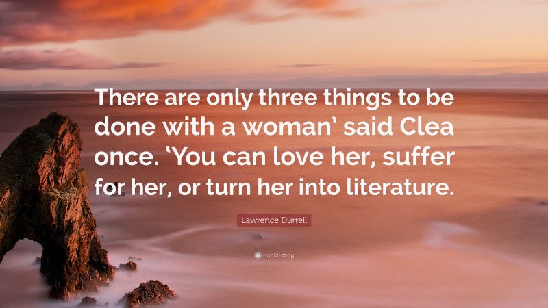 Lawrence Durrell Quote: “There are only three things to be done with a woman’ said Clea once. ‘You can love her, suffer for her, or turn her into literature.”