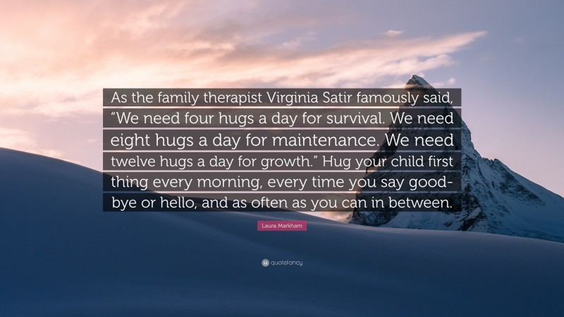 Laura Markham Quote: “As the family therapist Virginia Satir famously said, “We need four hugs a day for survival. We need eight hugs a day for maintenance. We need twelve hugs a day for growth.” Hug your child first thing every morning, every time you say good-bye or hello, and as often as you can in between.”