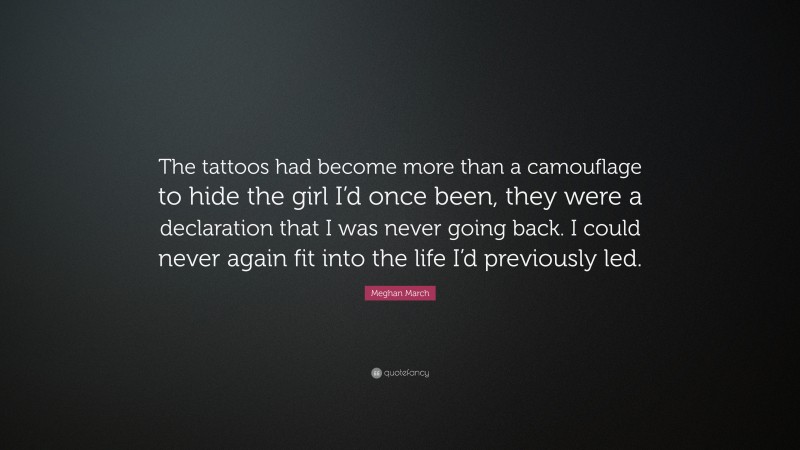 Meghan March Quote: “The tattoos had become more than a camouflage to hide the girl I’d once been, they were a declaration that I was never going back. I could never again fit into the life I’d previously led.”