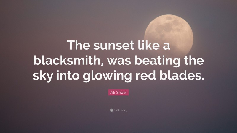 Ali Shaw Quote: “The sunset like a blacksmith, was beating the sky into glowing red blades.”