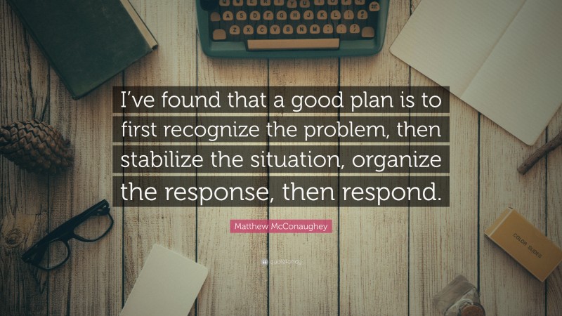 Matthew McConaughey Quote: “I’ve found that a good plan is to first recognize the problem, then stabilize the situation, organize the response, then respond.”