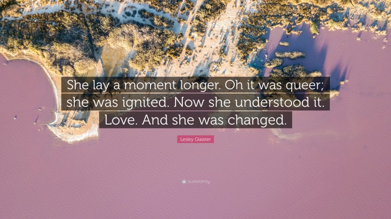 Lesley Glaister Quote: “She lay a moment longer. Oh it was queer; she was ignited. Now she understood it. Love. And she was changed.”