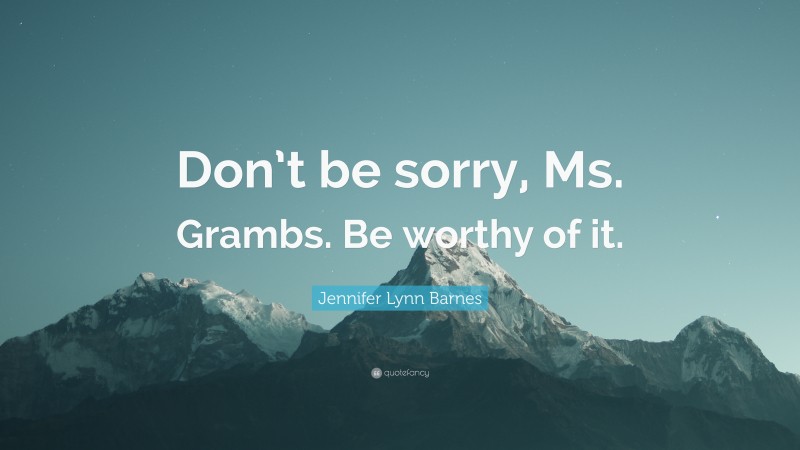 Jennifer Lynn Barnes Quote: “Don’t be sorry, Ms. Grambs. Be worthy of it.”