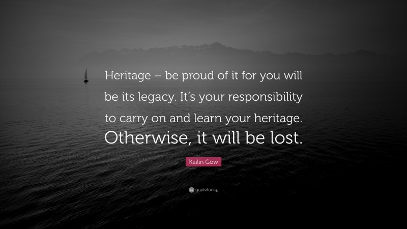 Kailin Gow Quote: “Heritage – be proud of it for you will be its legacy. It’s your responsibility to carry on and learn your heritage. Otherwise, it will be lost.”