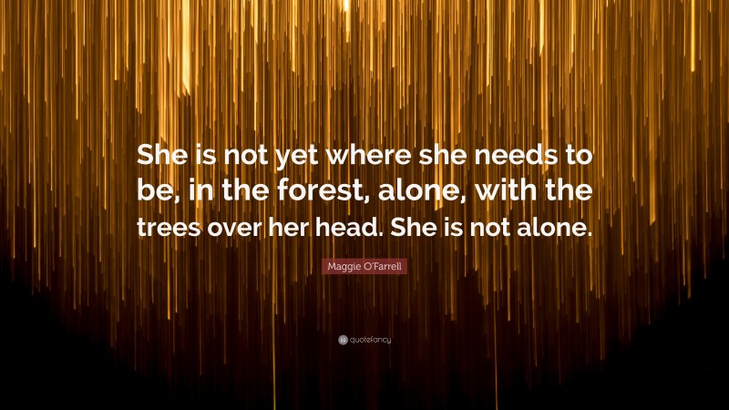 Maggie O'Farrell Quote: “She is not yet where she needs to be, in the forest, alone, with the trees over her head. She is not alone.”