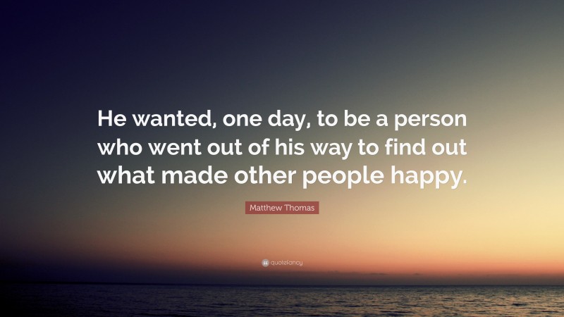 Matthew Thomas Quote: “He wanted, one day, to be a person who went out of his way to find out what made other people happy.”