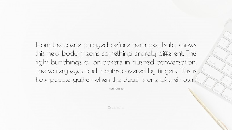 Hank Quense Quote: “From the scene arrayed before her now, Tsula knows this new body means something entirely different. The tight bunchings of onlookers in hushed conversation. The watery eyes and mouths covered by fingers. This is how people gather when the dead is one of their own.”