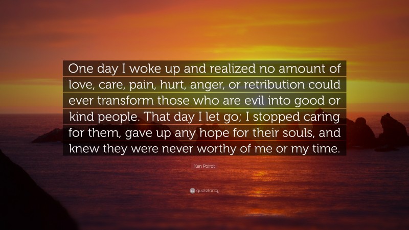 Ken Poirot Quote: “One day I woke up and realized no amount of love, care, pain, hurt, anger, or retribution could ever transform those who are evil into good or kind people. That day I let go; I stopped caring for them, gave up any hope for their souls, and knew they were never worthy of me or my time.”