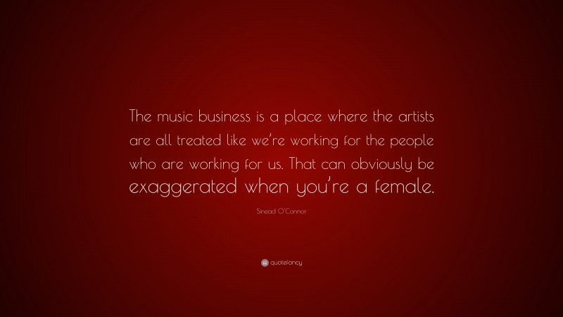 Sinead O'Connor Quote: “The music business is a place where the artists are all treated like we’re working for the people who are working for us. That can obviously be exaggerated when you’re a female.”