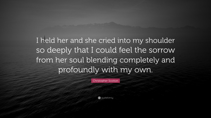 Christopher Scotton Quote: “I held her and she cried into my shoulder so deeply that I could feel the sorrow from her soul blending completely and profoundly with my own.”