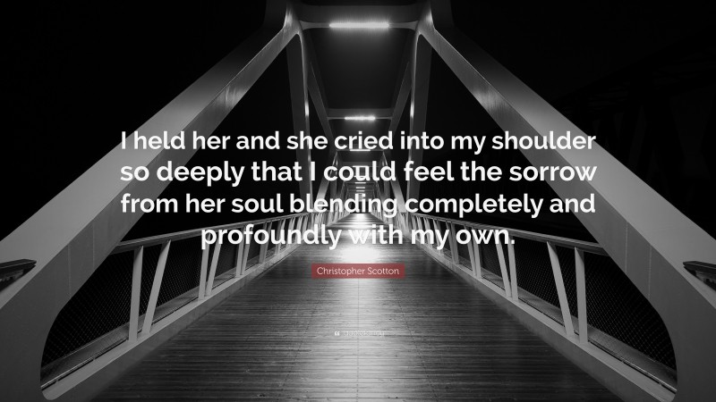 Christopher Scotton Quote: “I held her and she cried into my shoulder so deeply that I could feel the sorrow from her soul blending completely and profoundly with my own.”