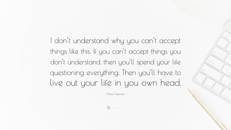 Alice Oseman Quote: “I don’t understand why you can’t accept things like this. If you can’t accept things you don’t understand, then you’ll spend your life questioning everything. Then you’ll have to live out your life in you own head.”