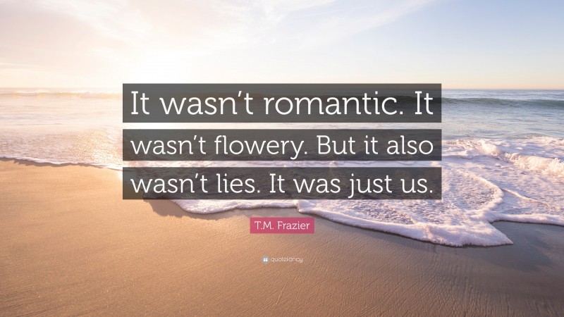 T.M. Frazier Quote: “It wasn’t romantic. It wasn’t flowery. But it also wasn’t lies. It was just us.”