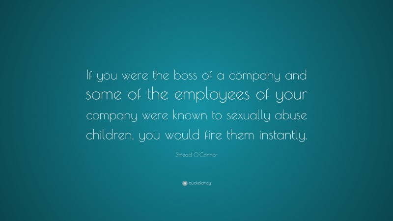 Sinead O'Connor Quote: “If you were the boss of a company and some of the employees of your company were known to sexually abuse children, you would fire them instantly.”