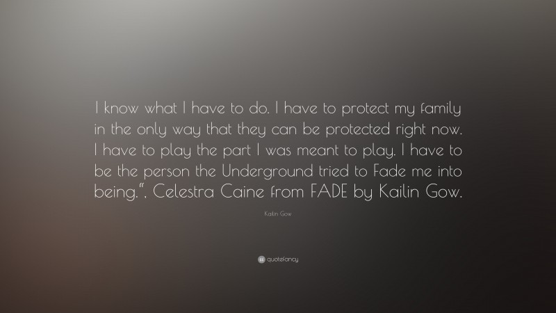 Kailin Gow Quote: “I know what I have to do. I have to protect my family in the only way that they can be protected right now. I have to play the part I was meant to play. I have to be the person the Underground tried to Fade me into being.“, Celestra Caine from FADE by Kailin Gow.”