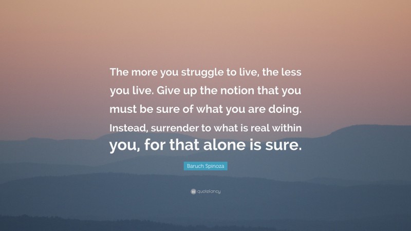 Baruch Spinoza Quote: “The more you struggle to live, the less you live. Give up the notion that you must be sure of what you are doing. Instead, surrender to what is real within you, for that alone is sure.”
