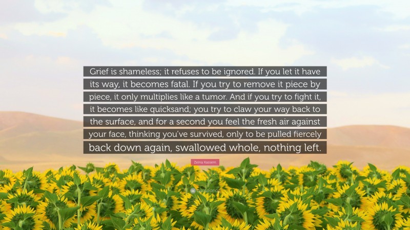 Zeina Kassem Quote: “Grief is shameless; it refuses to be ignored. If you let it have its way, it becomes fatal. If you try to remove it piece by piece, it only multiplies like a tumor. And if you try to fight it, it becomes like quicksand; you try to claw your way back to the surface, and for a second you feel the fresh air against your face, thinking you’ve survived, only to be pulled fiercely back down again, swallowed whole, nothing left.”
