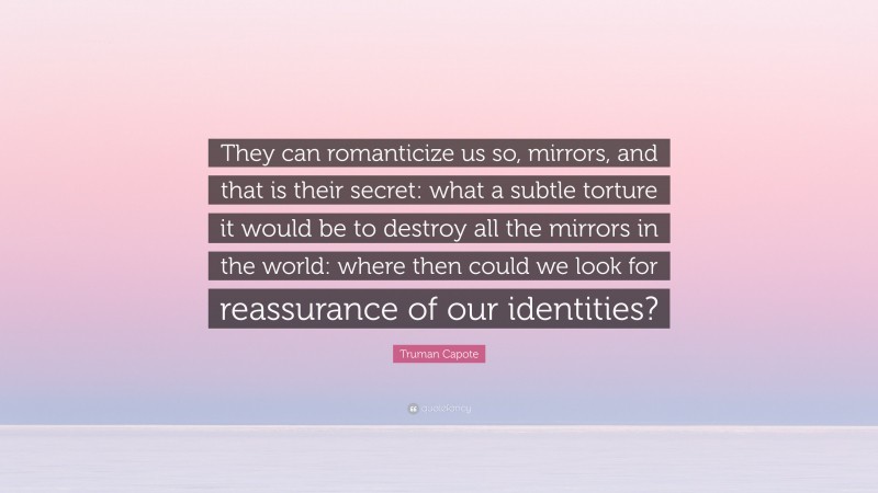 Truman Capote Quote: “They can romanticize us so, mirrors, and that is their secret: what a subtle torture it would be to destroy all the mirrors in the world: where then could we look for reassurance of our identities?”