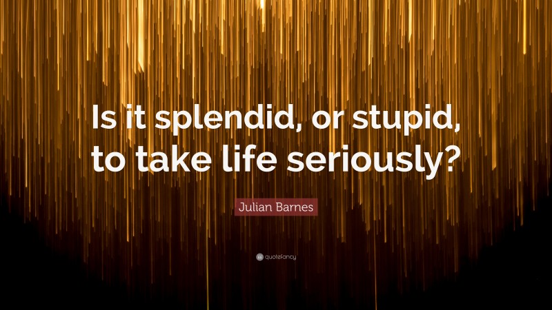 Julian Barnes Quote: “Is it splendid, or stupid, to take life seriously?”