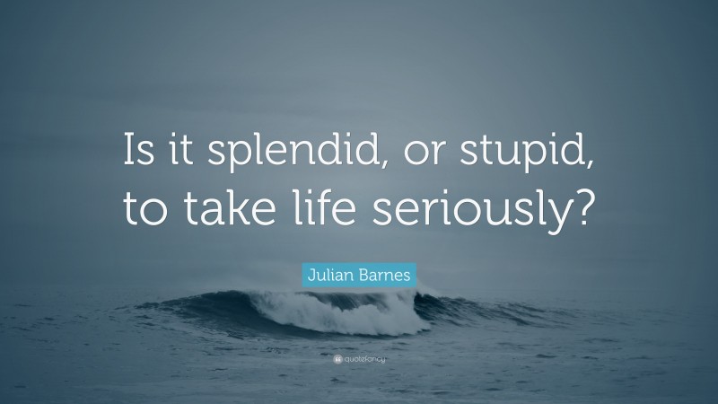 Julian Barnes Quote: “Is it splendid, or stupid, to take life seriously?”