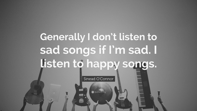 Sinead O'Connor Quote: “Generally I don’t listen to sad songs if I’m sad. I listen to happy songs.”