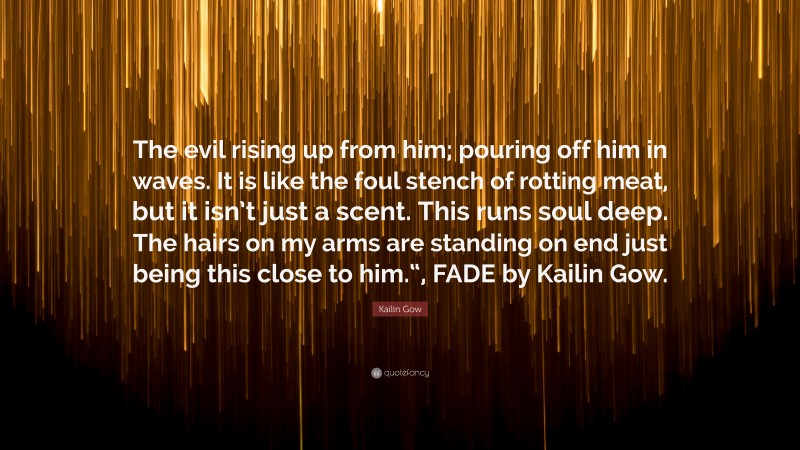 Kailin Gow Quote: “The evil rising up from him; pouring off him in waves. It is like the foul stench of rotting meat, but it isn’t just a scent. This runs soul deep. The hairs on my arms are standing on end just being this close to him.“, FADE by Kailin Gow.”