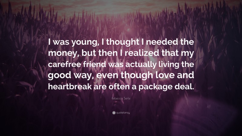 Rebecca Serle Quote: “I was young, I thought I needed the money, but then I realized that my carefree friend was actually living the good way, even though love and heartbreak are often a package deal.”