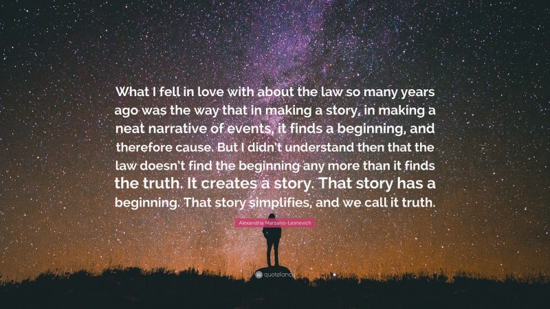 Alexandria Marzano-Lesnevich Quote: “What I fell in love with about the law so many years ago was the way that in making a story, in making a neat narrative of events, it finds a beginning, and therefore cause. But I didn’t understand then that the law doesn’t find the beginning any more than it finds the truth. It creates a story. That story has a beginning. That story simplifies, and we call it truth.”