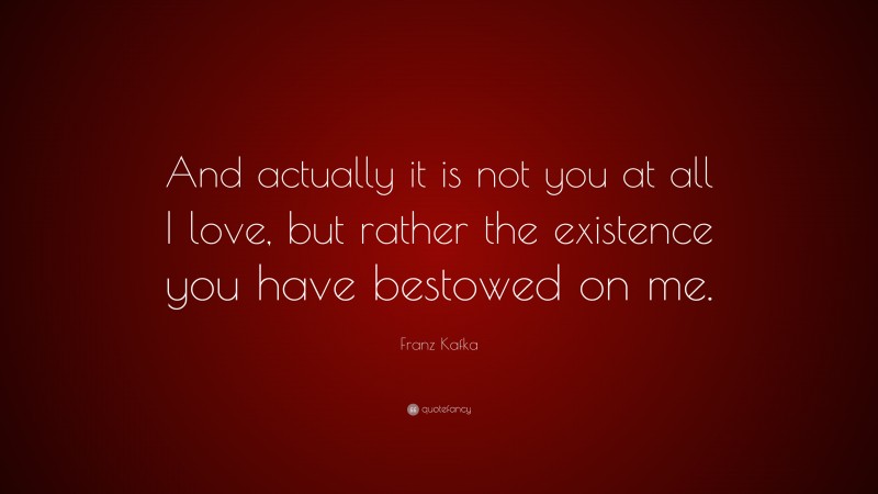 Franz Kafka Quote: “And actually it is not you at all I love, but rather the existence you have bestowed on me.”