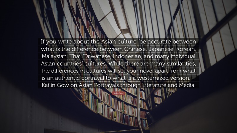 Kailin Gow Quote: “If you write about the Asian culture, be accurate between what is the difference between Chinese, Japanese, Korean, Malaysian, Thai, Taiwanese, Indonesian, and many individual Asian countries’ cultures. While there are many similarities, the differences in cultures will set your novel apart from what is an authentic portrayal to what is a westernized version. – Kailin Gow on Asian Portrayals through Literature and Media.”