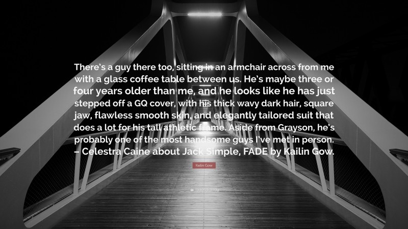 Kailin Gow Quote: “There’s a guy there too, sitting in an armchair across from me with a glass coffee table between us. He’s maybe three or four years older than me, and he looks like he has just stepped off a GQ cover, with his thick wavy dark hair, square jaw, flawless smooth skin, and elegantly tailored suit that does a lot for his tall athletic frame. Aside from Grayson, he’s probably one of the most handsome guys I’ve met in person. – Celestra Caine about Jack Simple, FADE by Kailin Gow.”
