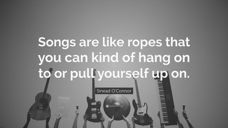 Sinead O'Connor Quote: “Songs are like ropes that you can kind of hang on to or pull yourself up on.”