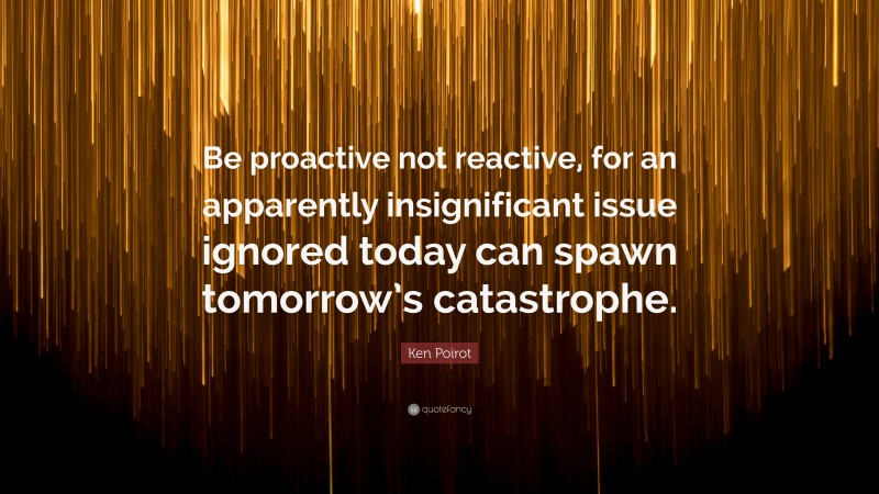 Ken Poirot Quote: “Be proactive not reactive, for an apparently insignificant issue ignored today can spawn tomorrow’s catastrophe.”
