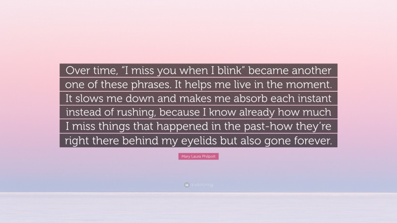 Mary Laura Philpott Quote: “Over time, “I miss you when I blink” became another one of these phrases. It helps me live in the moment. It slows me down and makes me absorb each instant instead of rushing, because I know already how much I miss things that happened in the past-how they’re right there behind my eyelids but also gone forever.”