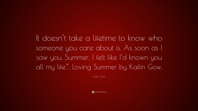 Kailin Gow Quote: “It doesn’t take a lifetime to know who someone you care about is. As soon as I saw you, Summer, I felt like I’d known you all my life.”, Loving Summer by Kailin Gow.”