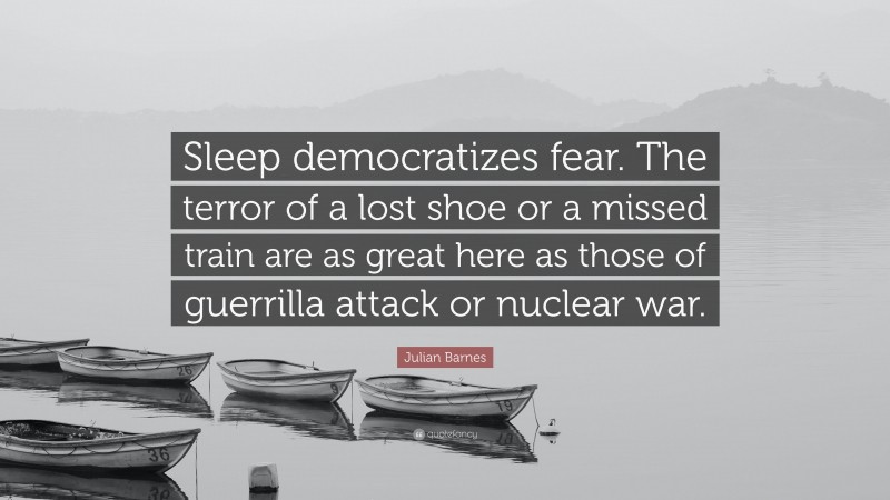 Julian Barnes Quote: “Sleep democratizes fear. The terror of a lost shoe or a missed train are as great here as those of guerrilla attack or nuclear war.”