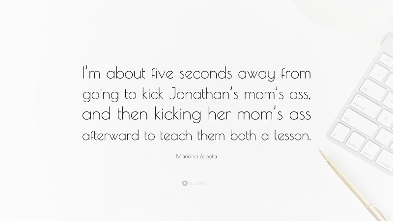 Mariana Zapata Quote: “I’m about five seconds away from going to kick Jonathan’s mom’s ass, and then kicking her mom’s ass afterward to teach them both a lesson.”