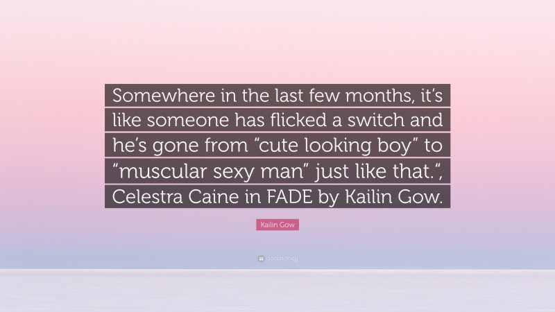 Kailin Gow Quote: “Somewhere in the last few months, it’s like someone has flicked a switch and he’s gone from “cute looking boy” to “muscular sexy man” just like that.“, Celestra Caine in FADE by Kailin Gow.”