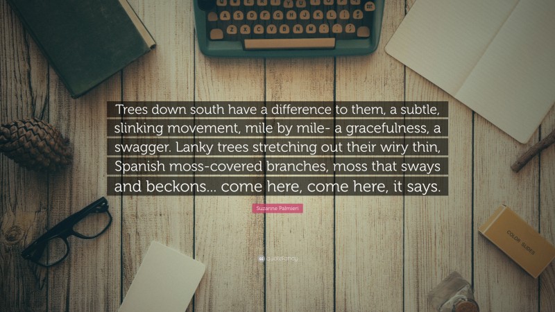 Suzanne Palmieri Quote: “Trees down south have a difference to them, a subtle, slinking movement, mile by mile- a gracefulness, a swagger. Lanky trees stretching out their wiry thin, Spanish moss-covered branches, moss that sways and beckons... come here, come here, it says.”