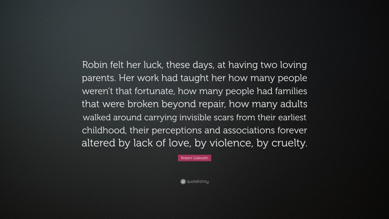 Robert Galbraith Quote: “Robin felt her luck, these days, at having two loving parents. Her work had taught her how many people weren’t that fortunate, how many people had families that were broken beyond repair, how many adults walked around carrying invisible scars from their earliest childhood, their perceptions and associations forever altered by lack of love, by violence, by cruelty.”