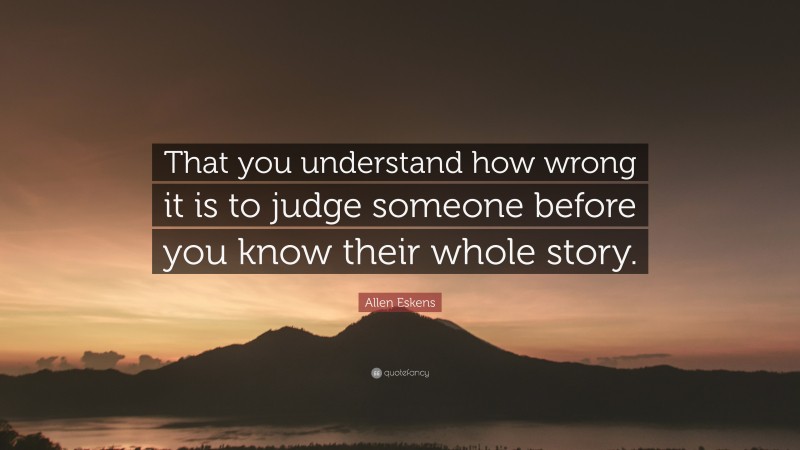 Allen Eskens Quote: “That you understand how wrong it is to judge someone before you know their whole story.”