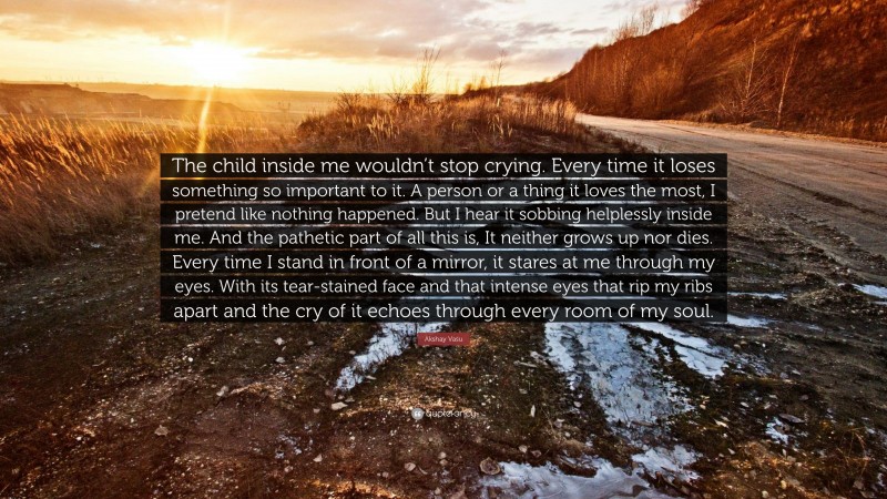 Akshay Vasu Quote: “The child inside me wouldn’t stop crying. Every time it loses something so important to it. A person or a thing it loves the most, I pretend like nothing happened. But I hear it sobbing helplessly inside me. And the pathetic part of all this is, It neither grows up nor dies. Every time I stand in front of a mirror, it stares at me through my eyes. With its tear-stained face and that intense eyes that rip my ribs apart and the cry of it echoes through every room of my soul.”