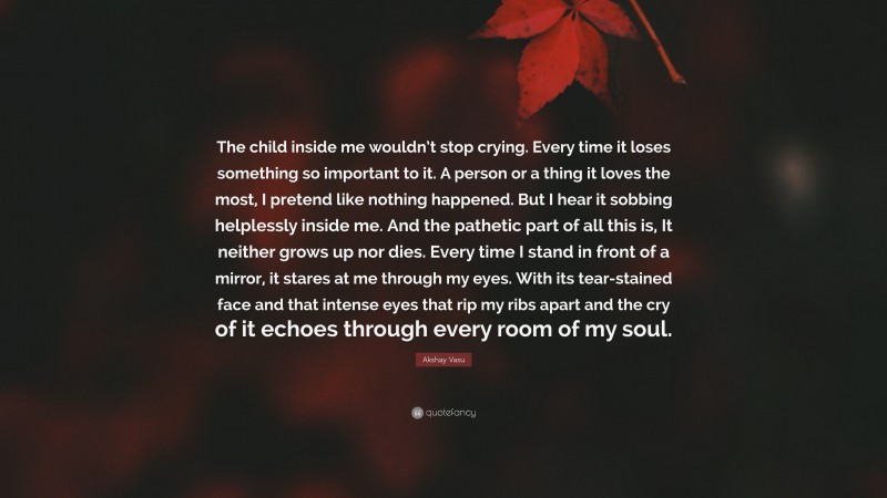 Akshay Vasu Quote: “The child inside me wouldn’t stop crying. Every time it loses something so important to it. A person or a thing it loves the most, I pretend like nothing happened. But I hear it sobbing helplessly inside me. And the pathetic part of all this is, It neither grows up nor dies. Every time I stand in front of a mirror, it stares at me through my eyes. With its tear-stained face and that intense eyes that rip my ribs apart and the cry of it echoes through every room of my soul.”
