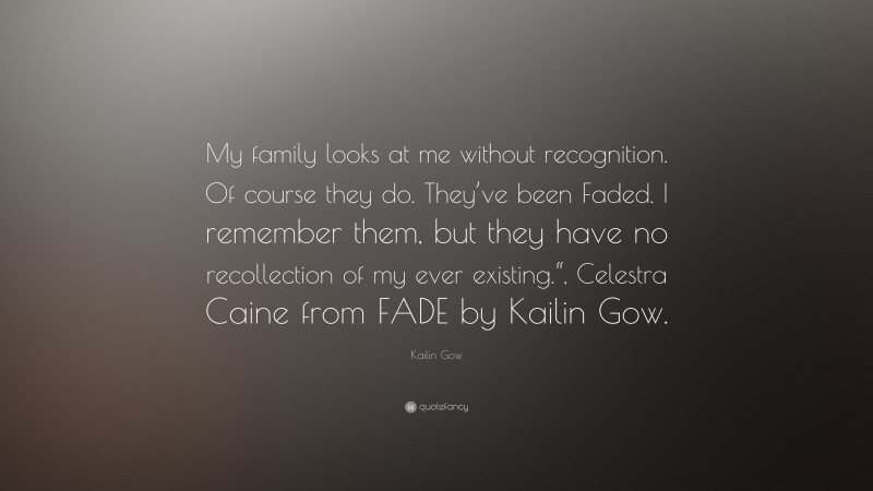 Kailin Gow Quote: “My family looks at me without recognition. Of course they do. They’ve been Faded. I remember them, but they have no recollection of my ever existing.“, Celestra Caine from FADE by Kailin Gow.”
