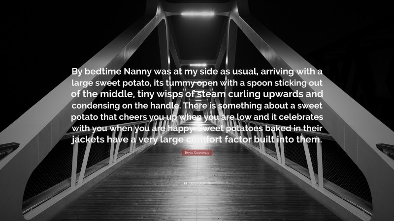 Bryce Courtenay Quote: “By bedtime Nanny was at my side as usual, arriving with a large sweet potato, its tummy open with a spoon sticking out of the middle, tiny wisps of steam curling upwards and condensing on the handle. There is something about a sweet potato that cheers you up when you are low and it celebrates with you when you are happy. Sweet potatoes baked in their jackets have a very large comfort factor built into them.”