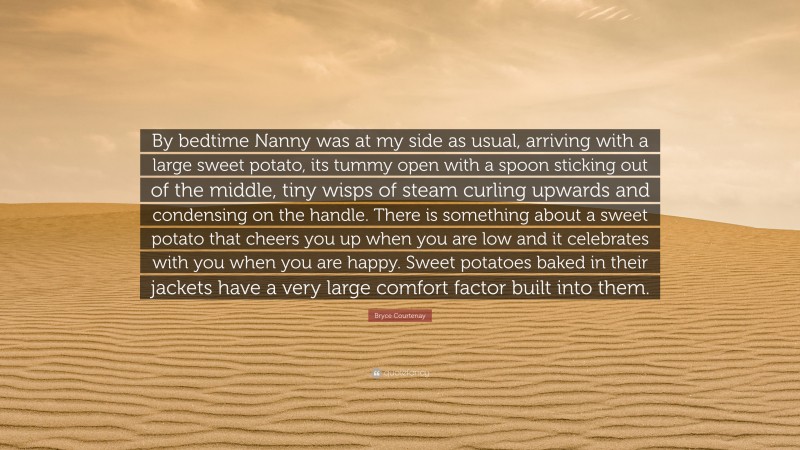 Bryce Courtenay Quote: “By bedtime Nanny was at my side as usual, arriving with a large sweet potato, its tummy open with a spoon sticking out of the middle, tiny wisps of steam curling upwards and condensing on the handle. There is something about a sweet potato that cheers you up when you are low and it celebrates with you when you are happy. Sweet potatoes baked in their jackets have a very large comfort factor built into them.”