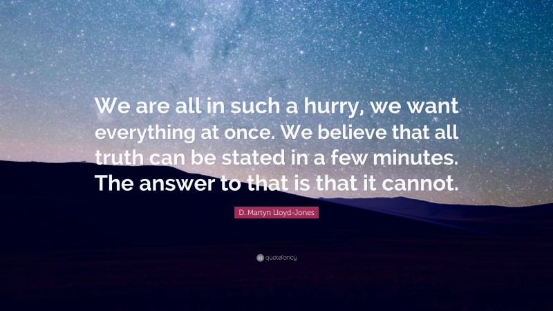 D. Martyn Lloyd-Jones Quote: “We are all in such a hurry, we want everything at once. We believe that all truth can be stated in a few minutes. The answer to that is that it cannot.”