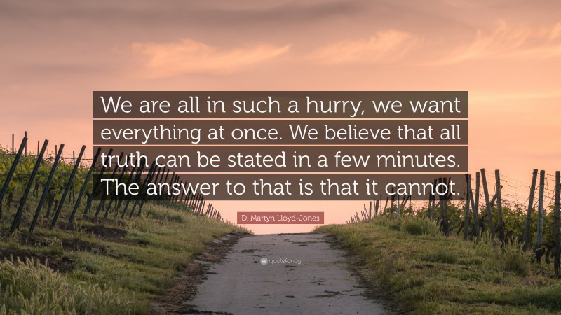 D. Martyn Lloyd-Jones Quote: “We are all in such a hurry, we want everything at once. We believe that all truth can be stated in a few minutes. The answer to that is that it cannot.”