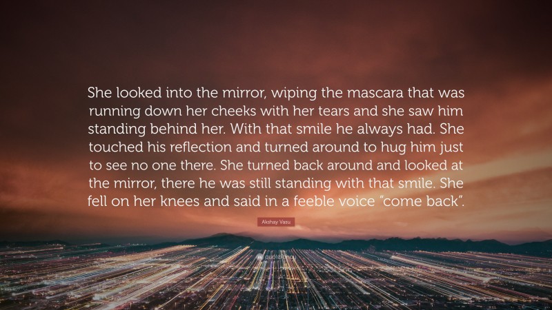 Akshay Vasu Quote: “She looked into the mirror, wiping the mascara that was running down her cheeks with her tears and she saw him standing behind her. With that smile he always had. She touched his reflection and turned around to hug him just to see no one there. She turned back around and looked at the mirror, there he was still standing with that smile. She fell on her knees and said in a feeble voice “come back”.”