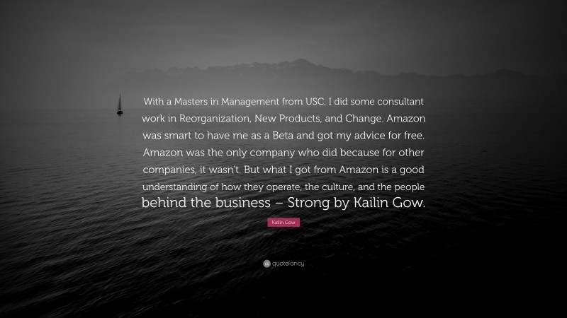 Kailin Gow Quote: “With a Masters in Management from USC, I did some consultant work in Reorganization, New Products, and Change. Amazon was smart to have me as a Beta and got my advice for free. Amazon was the only company who did because for other companies, it wasn’t. But what I got from Amazon is a good understanding of how they operate, the culture, and the people behind the business – Strong by Kailin Gow.”